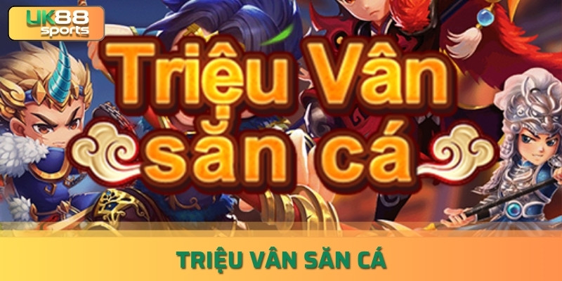 Triệu Vân Săn Cá – Game Bắn Cá Đổi Thưởng Liền Tay uk88